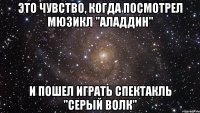 это чувство, когда посмотрел мюзикл "аладдин" и пошел играть спектакль "серый волк"