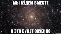 мы будем вместе и это будет охуенно