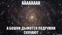 аааааааа а бошки дымятся подружки скучают