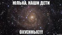 юлька, наши дети охуенные!!!