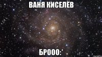 ваня киселёв брооо:*