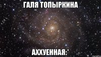 галя топыркина аххуенная:*