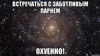 встречаться с заботливым парнем охуенно!