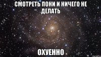 смотреть пони и ничего не делать охуенно