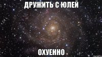 дружить с юлей охуенно