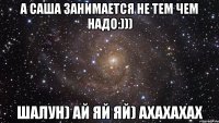 а саша занимается не тем чем надо:))) шалун) ай яй яй) ахахахах