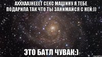 ахххаа)нееет секс машину я тебе подарила так что ты занимайся с ней:)) это батл чувак:)