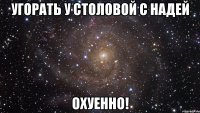 угорать у столовой с надей охуенно!