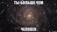 ты больше чем человек