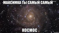 максимка ты самый самый*** космос