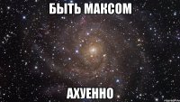 быть максом ахуенно