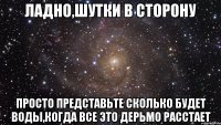 ладно,шутки в сторону просто представьте сколько будет воды,когда все это дерьмо расстает