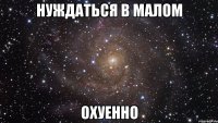 нуждаться в малом охуенно