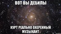 вот вы дебилы курт реально охеренный музыкант