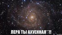  лера ты ахуенная**!!