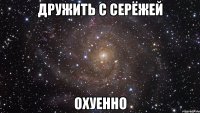 дружить с серёжей охуенно