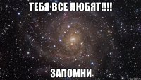 тебя все любят!!! запомни