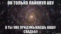 он только лайкнул аву а ты уже придумываешь вашу свадьбу