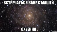 встречаться ване с машей охуенно