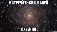 встречаться с ваней охуенно