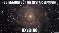 выебываться на друга с другом охуенно