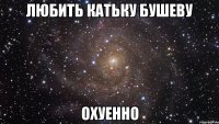 любить катьку бушеву охуенно