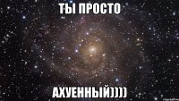 ты просто ахуенный))))