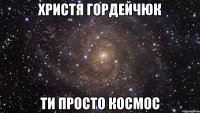 христя гордейчюк ти просто космос