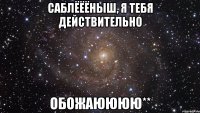 саблёёёныш, я тебя действительно обожаюююю**