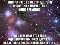 школа - это то место, где ты и счастлив и несчастлив одновременно. ибо тебе нравятся твои одноклассники, но раздражает обязаловка посещений каждый день...