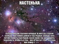 настенька я очень люблю тебя моя хорошая, не могу без тебя ни секунды, постоянно думаю о тебе родная, скучаю, хочу почувствовать тебя рядом, ласку твоих губ, хочу обнять, поцеловать, прижать к себе... мне не хватает тебя, ты очень мне нужна=)