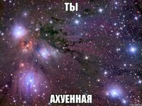 ты ахуенная