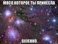 мясо,которое ты принесла охуенно