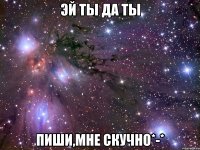 эй ты да ты пиши,мне скучно*-*