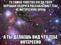 то самое чувство когда твоя хорошая подруга рассказывает тебе не интересную хрень а ты делаешь вид что тебе интересно