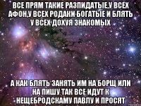 все прям такие разпидатые,у всех афон,у всех родаки богатые и блять у всех дохуя знакомых а как блять занять им на борщ или на пишу так все идут к нещебродскаму павлу и просят