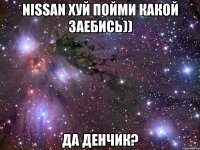 nissan хуй пойми какой заебись)) да денчик?