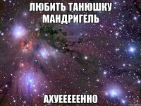 любить танюшку мандригель ахуееееенно