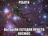 ребята вы были сегодня просто космос