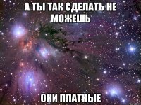 а ты так сделать не можешь они платные