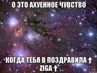 о это ахуенное чувство когда тебя в поздравила † ziga †