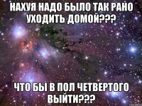 нахуя надо было так рано уходить домой??? что бы в пол четвертого выйти???