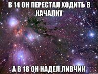 в 14 он перестал ходить в качалку а в 18 он надел ливчик