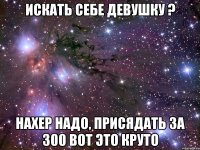 искать себе девушку ? нахер надо, присядать за 300 вот это круто