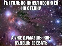 ты только кинул песню ей на стенку а уже думаешь, как будешь ее ебать