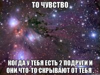 то чувство когда у тебя есть 2 подруги и они что-то скрывают от тебя .