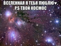 вселенная я тебя люблю♥. p.s твой космос 