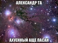 александр та ахуенный аще пасан