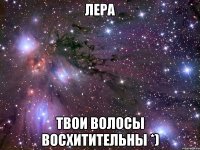 лера твои волосы восхитительны *)