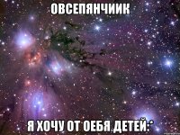 овсепянчиик я хочу от оебя детей:*